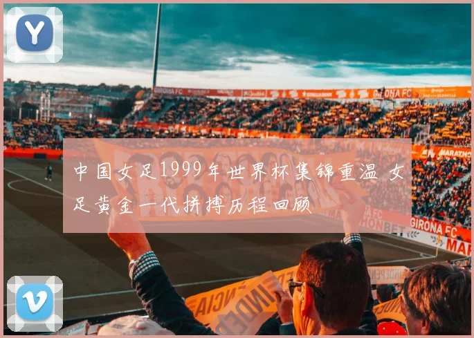 中国女足1999年世界杯集锦重温 女足黄金一代拼搏历程回顾