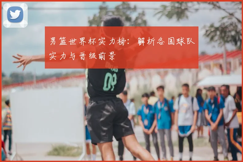 男篮世界杯实力榜：解析各国球队实力与晋级前景