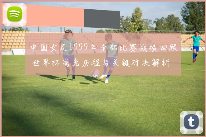 中国女足1999年全部比赛战绩回顾 世界杯高光历程与关键对决解析