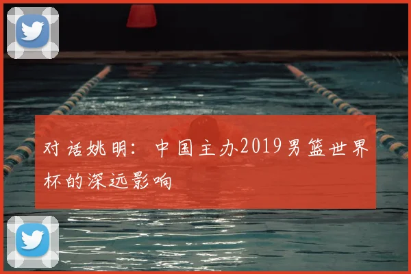 对话姚明:中国主办2019男篮世界杯的深远影响