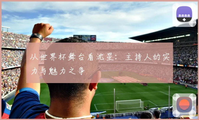 从世界杯舞台看沈星：主持人的实力与魅力之争