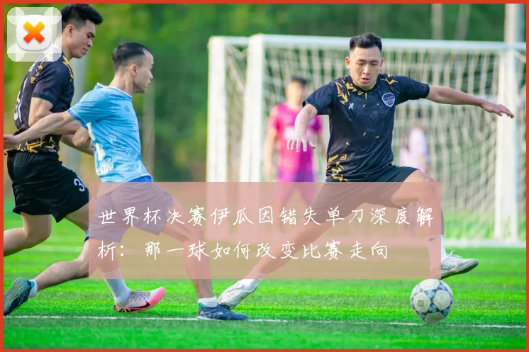 世界杯决赛伊瓜因错失单刀深度解析：那一球如何改变比赛走向