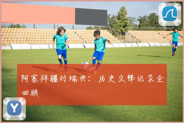 阿塞拜疆对瑞典：历史交锋记录全回顾