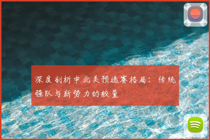 深度剖析中北美预选赛格局：传统强队与新势力的较量