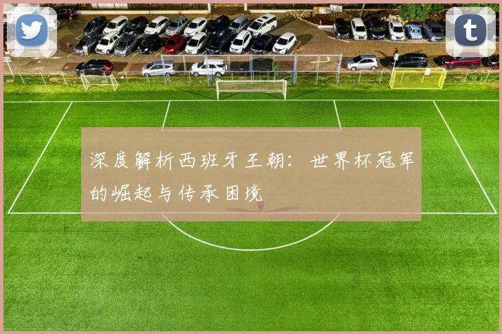 深度解析西班牙王朝:世界杯冠军的崛起与传承困境
