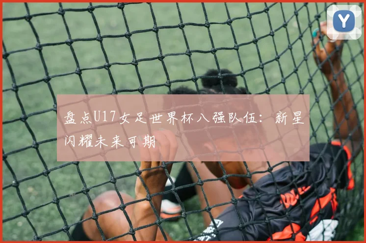 盘点U17女足世界杯八强队伍:新星闪耀未来可期