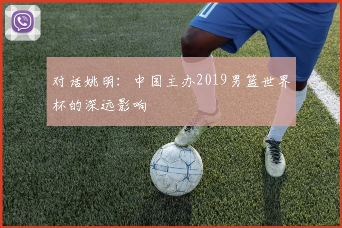对话姚明:中国主办2019男篮世界杯的深远影响