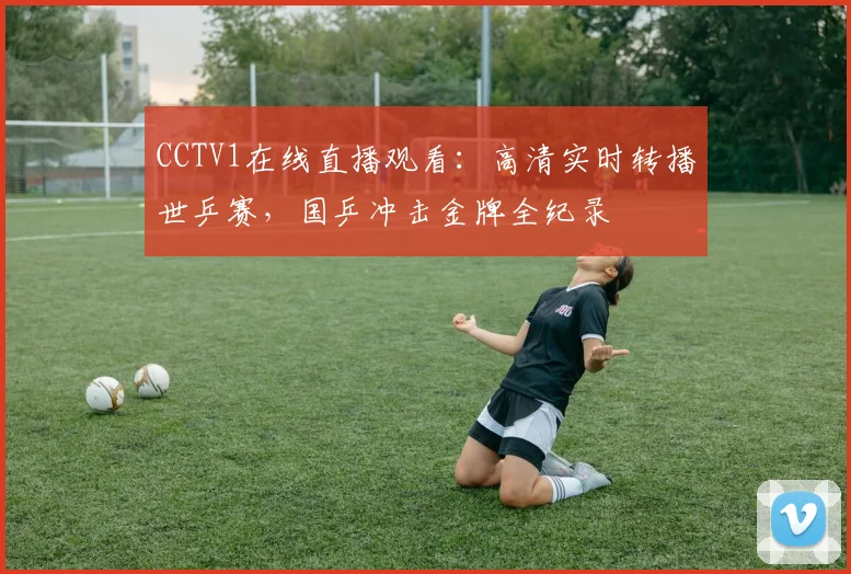 CCTV1在线直播观看：高清实时转播世乒赛，国乒冲击金牌全纪录