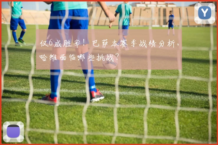 仅6成胜率！巴萨本赛季战绩分析，哈维面临哪些挑战？