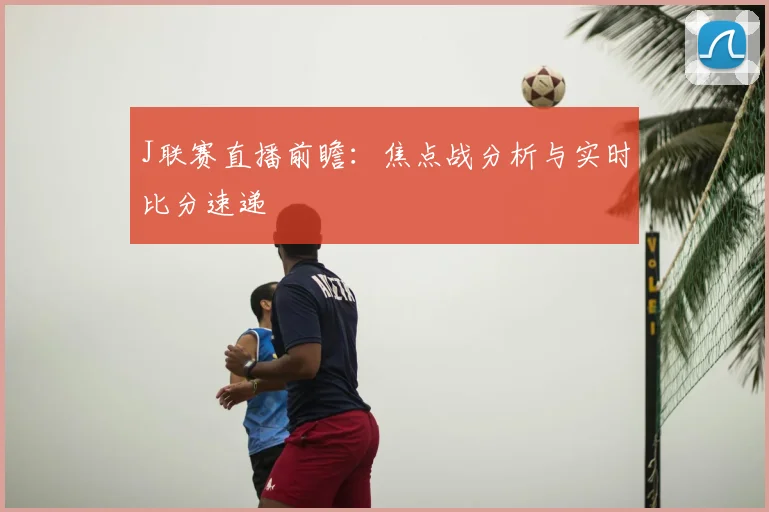 J联赛直播前瞻：焦点战分析与实时比分速递
