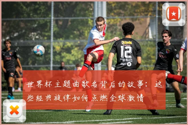 世界杯主题曲歌名背后的故事：这些经典旋律如何点燃全球激情