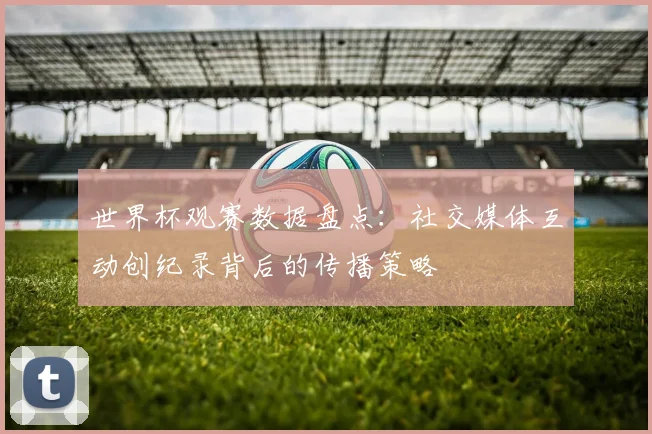 世界杯观赛数据盘点：社交媒体互动创纪录背后的传播策略