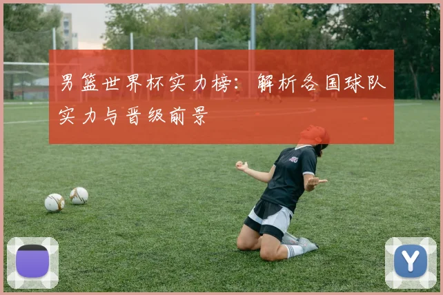 男篮世界杯实力榜：解析各国球队实力与晋级前景