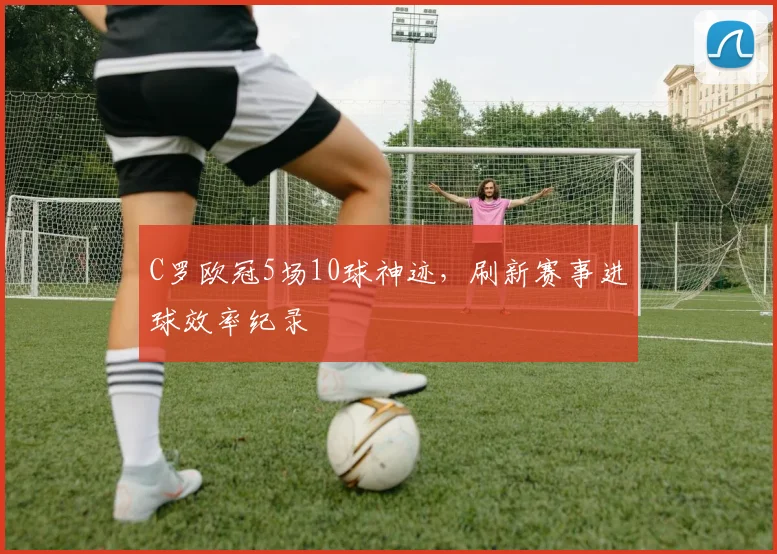C罗欧冠5场10球神迹，刷新赛事进球效率纪录