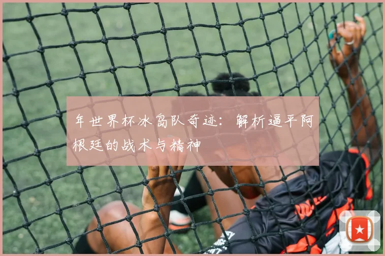 年世界杯冰岛队奇迹：解析逼平阿根廷的战术与精神