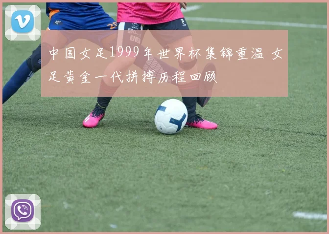 中国女足1999年世界杯集锦重温 女足黄金一代拼搏历程回顾